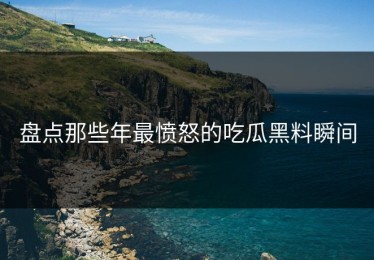 盘点那些年最愤怒的吃瓜黑料瞬间