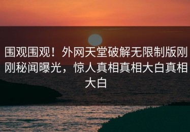 围观围观！外网天堂破解无限制版刚刚秘闻曝光，惊人真相真相大白真相大白