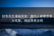 好色先生漫画突发：圈内人被曝曾参与花絮，揭秘席卷全网