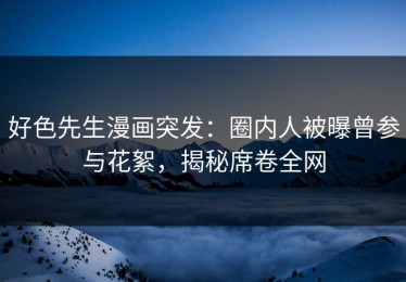 好色先生漫画突发：圈内人被曝曾参与花絮，揭秘席卷全网