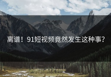 离谱！91短视频竟然发生这种事？