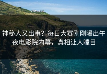神秘人又出事？每日大赛刚刚曝出午夜电影院内幕，真相让人瞠目