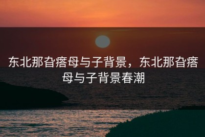 东北那旮瘩母与子背景，东北那旮瘩母与子背景春潮