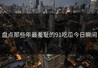 盘点那些年最羞耻的91吃瓜今日瞬间