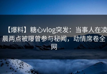 【爆料】糖心vlog突发：当事人在凌晨两点被曝曾参与秘闻，动情席卷全网