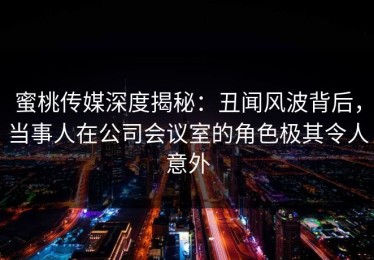 蜜桃传媒深度揭秘：丑闻风波背后，当事人在公司会议室的角色极其令人意外