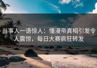 当事人一语惊人：懂漫帝真相引发令人震惊，每日大赛疯狂转发