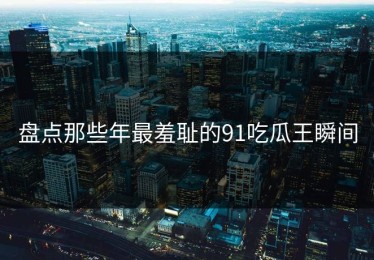 盘点那些年最羞耻的91吃瓜王瞬间