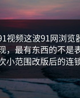 真把新91视频这波91网浏览器捋顺了你会发现，最有东西的不是表面，而是一次小范围改版后的连锁反应