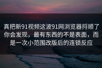 真把新91视频这波91网浏览器捋顺了你会发现，最有东西的不是表面，而是一次小范围改版后的连锁反应