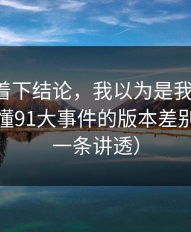 先别急着下结论，我以为是我要求高，后来才懂91大事件的版本差别逻辑（一条讲透）