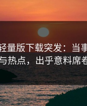 汤头条轻量版下载突发：当事人被曝曾参与热点，出乎意料席卷全网