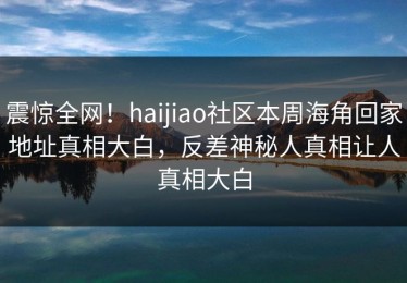 震惊全网！haijiao社区本周海角回家地址真相大白，反差神秘人真相让人真相大白