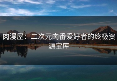 肉漫屋：二次元肉番爱好者的终极资源宝库