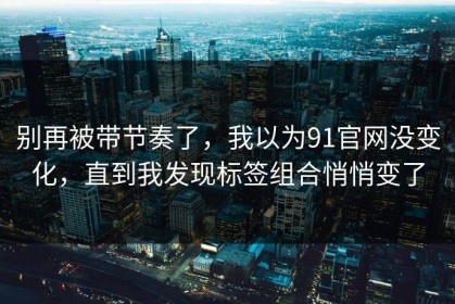 别再被带节奏了，我以为91官网没变化，直到我发现标签组合悄悄变了