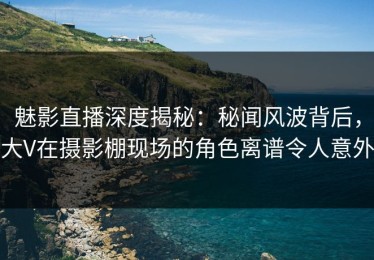 魅影直播深度揭秘：秘闻风波背后，大V在摄影棚现场的角色离谱令人意外