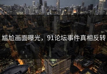 尴尬画面曝光，91论坛事件真相反转