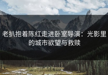 老扒抱着陈红走进卧室导演：光影里的城市欲望与救赎