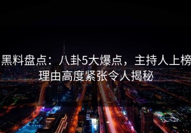 黑料盘点：八卦5大爆点，主持人上榜理由高度紧张令人揭秘