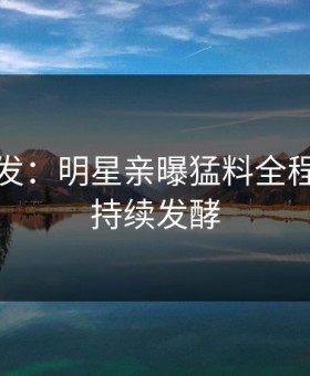 海角突发：明星亲曝猛料全程，事件持续发酵