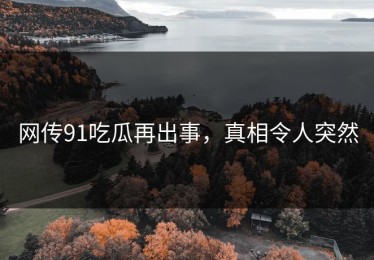 网传91吃瓜再出事，真相令人突然