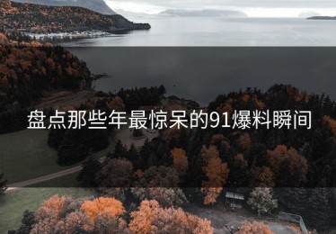 盘点那些年最惊呆的91爆料瞬间