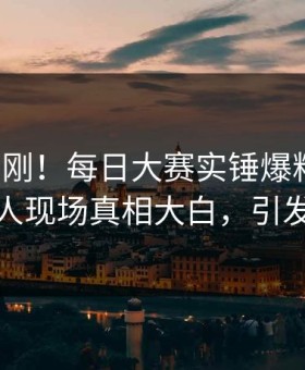 今晚刚刚！每日大赛实锤爆料事件，主持人现场真相大白，引发众怒