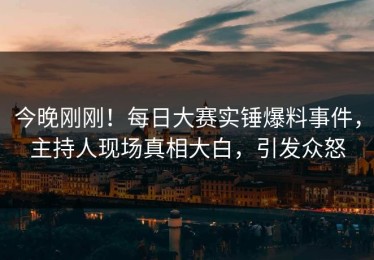 今晚刚刚！每日大赛实锤爆料事件，主持人现场真相大白，引发众怒