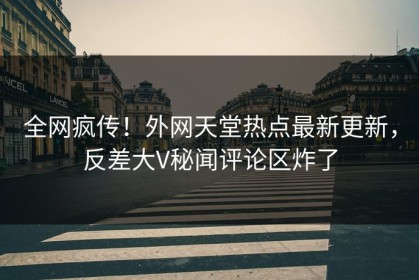 全网疯传！外网天堂热点最新更新，反差大V秘闻评论区炸了