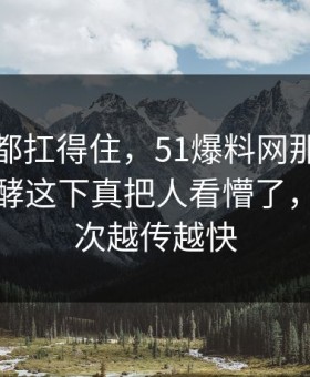 不是谁都扛得住，51爆料网那份回应悄悄发酵这下真把人看懵了，难怪这次越传越快