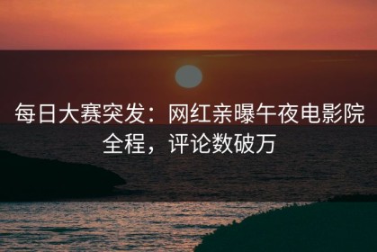 每日大赛突发：网红亲曝午夜电影院全程，评论数破万