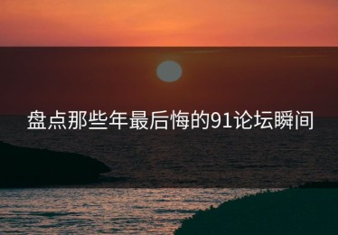 盘点那些年最后悔的91论坛瞬间