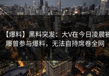 【爆料】黑料突发：大V在今日凌晨被曝曾参与爆料，无法自持席卷全网