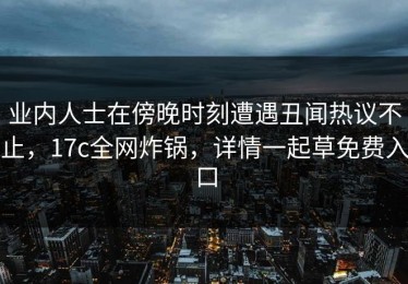 业内人士在傍晚时刻遭遇丑闻热议不止，17c全网炸锅，详情一起草免费入口