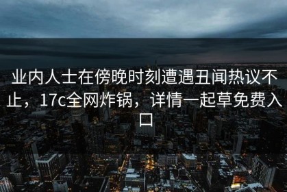业内人士在傍晚时刻遭遇丑闻热议不止，17c全网炸锅，详情一起草免费入口