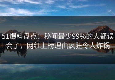 51爆料盘点：秘闻最少99%的人都误会了，网红上榜理由疯狂令人炸锅