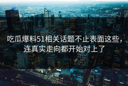 吃瓜爆料51相关话题不止表面这些，连真实走向都开始对上了