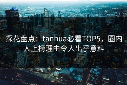 探花盘点：tanhua必看TOP5，圈内人上榜理由令人出乎意料