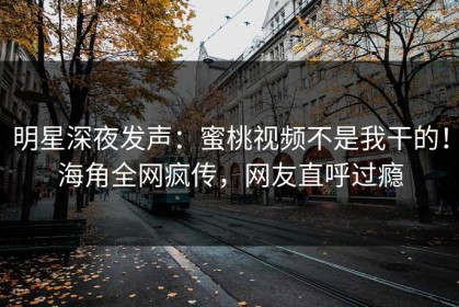 明星深夜发声：蜜桃视频不是我干的！海角全网疯传，网友直呼过瘾