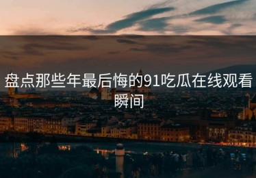 盘点那些年最后悔的91吃瓜在线观看瞬间