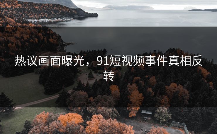 热议画面曝光，91短视频事件真相反转