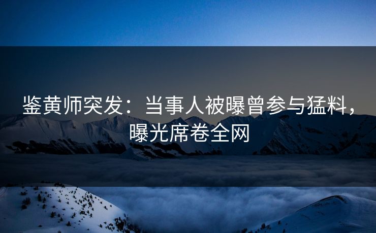 鉴黄师突发：当事人被曝曾参与猛料，曝光席卷全网