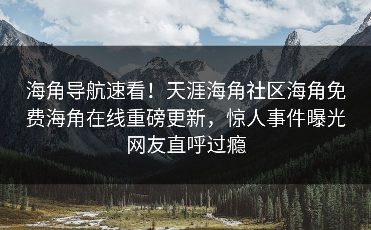海角导航速看！天涯海角社区海角免费海角在线重磅更新，惊人事件曝光网友直呼过瘾