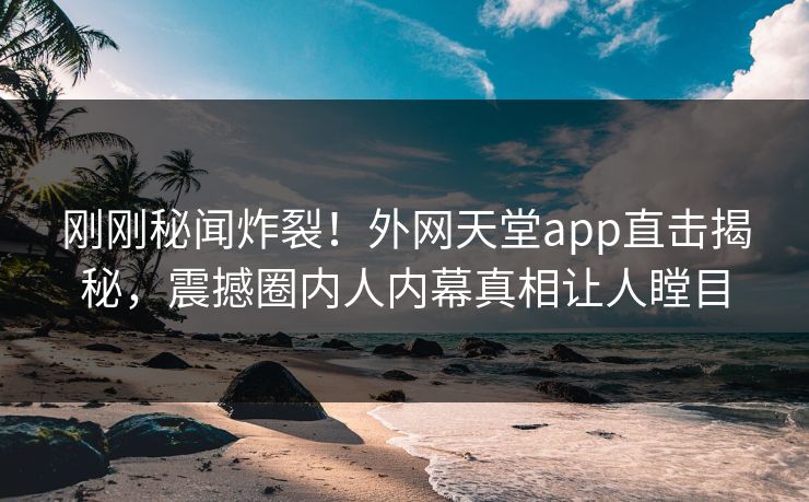 刚刚秘闻炸裂！外网天堂app直击揭秘，震撼圈内人内幕真相让人瞠目