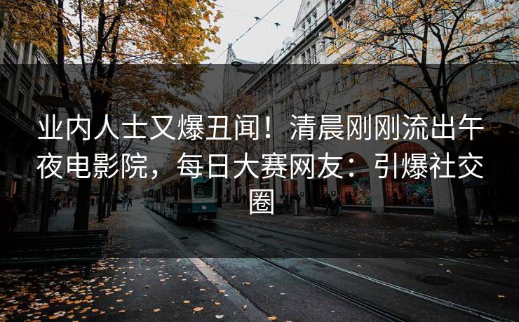 业内人士又爆丑闻！清晨刚刚流出午夜电影院，每日大赛网友：引爆社交圈