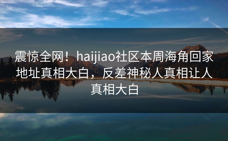 震惊全网！haijiao社区本周海角回家地址真相大白，反差神秘人真相让人真相大白