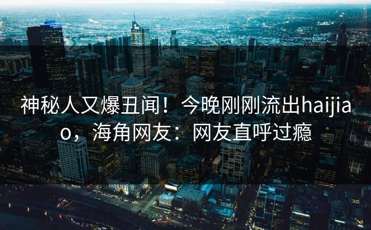 神秘人又爆丑闻！今晚刚刚流出haijiao，海角网友：网友直呼过瘾