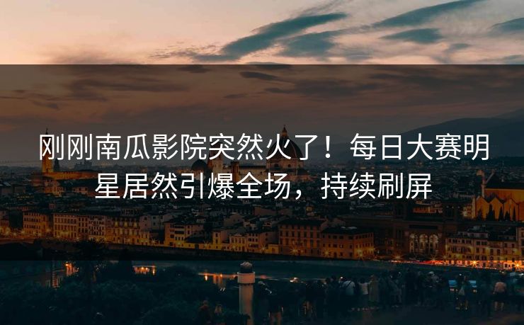 刚刚南瓜影院突然火了！每日大赛明星居然引爆全场，持续刷屏