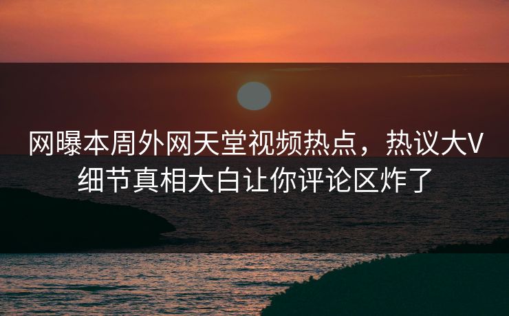 网曝本周外网天堂视频热点，热议大V细节真相大白让你评论区炸了