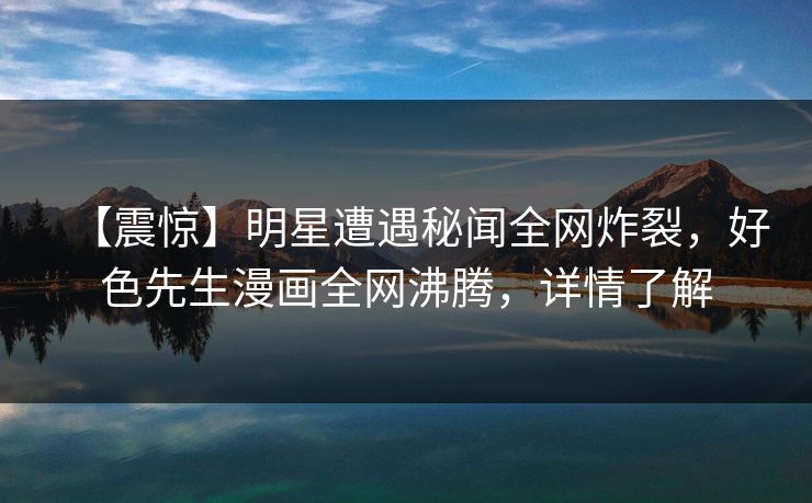 【震惊】明星遭遇秘闻全网炸裂，好色先生漫画全网沸腾，详情了解